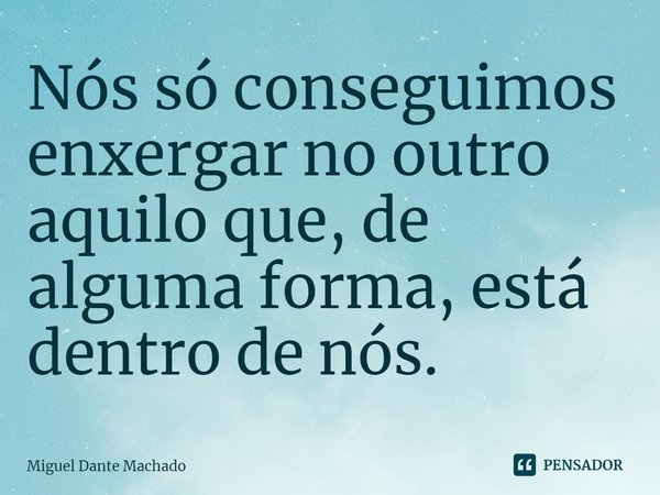 Nós só conseguimos enxergar no outro aquilo que, de
alguma forma, está dentro de nós.... Frase de Miguel Dante Machado.