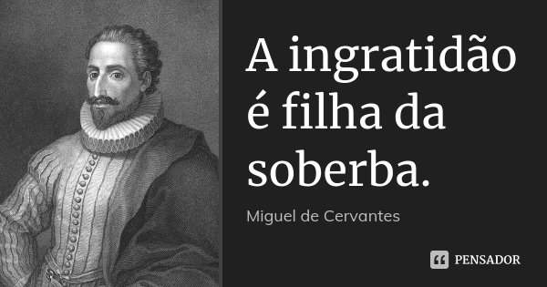 A ingratidão é filha da soberba.... Frase de Miguel de Cervantes.