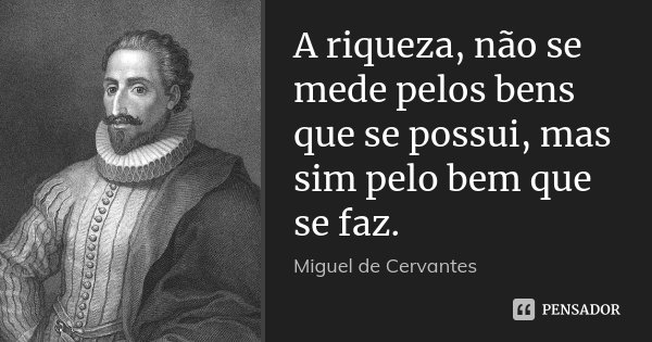A riqueza, não se mede pelos bens que se possui, mas sim pelo bem que se faz.... Frase de Miguel de Cervantes.