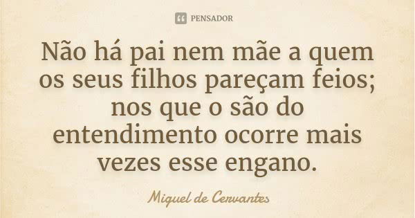 Não há pai nem mãe a quem os seus filhos pareçam feios; nos que o são do entendimento ocorre mais vezes esse engano.... Frase de Miguel de Cervantes.