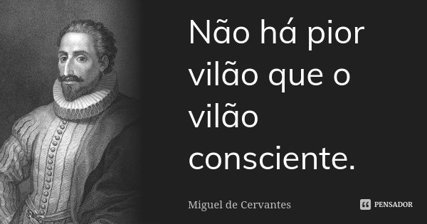 Não há pior vilão que o vilão consciente.... Frase de Miguel de Cervantes.