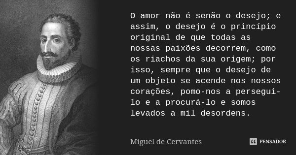 O amor não é senão o desejo; e assim, o desejo é o princípio original de que todas as nossas paixões decorrem, como os riachos da sua origem; por isso, sempre q... Frase de Miguel de Cervantes.