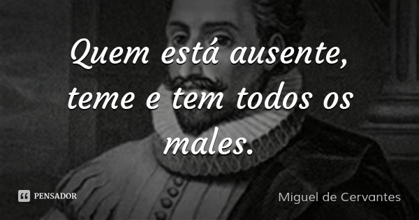 Quem está ausente, teme e tem todos os males.... Frase de Miguel de Cervantes.