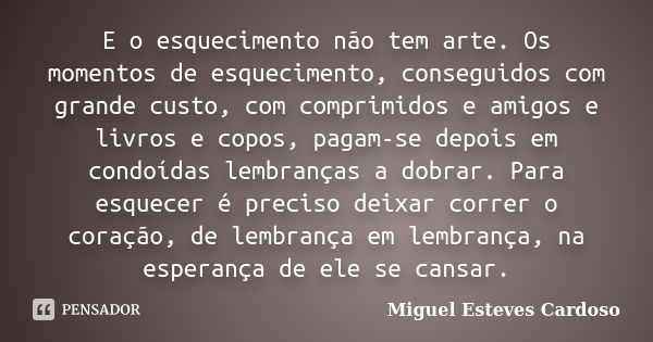 E o esquecimento não tem arte. Os momentos de esquecimento, conseguidos com grande custo, com comprimidos e amigos e livros e copos, pagam-se depois em condoída... Frase de Miguel Esteves Cardoso.