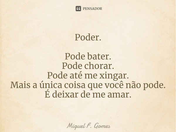 ⁠Poder. Pode bater.
Pode chorar.
Pode até me xingar.
Mais a única coisa que você não pode.
É deixar de me amar.... Frase de Miguel F. Gomes.