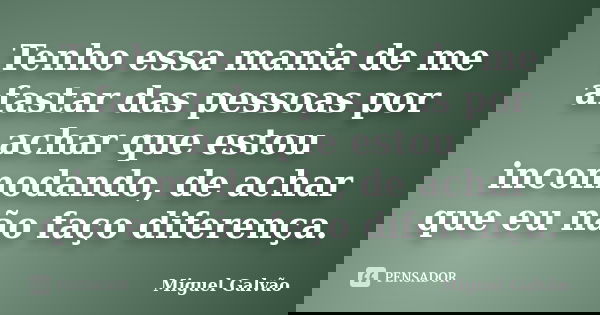 Tenho essa mania de me afastar das pessoas por achar que estou incomodando, de achar que eu não faço diferença.... Frase de Miguel Galvão.