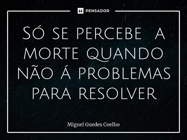 ⁠Só se percebe a morte quando não á problemas para resolver... Frase de Miguel Guedes Coelho.