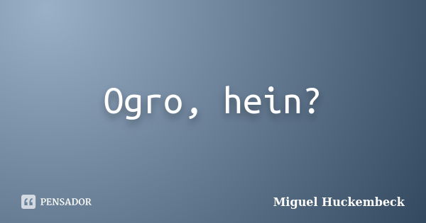 Ogro, hein?... Frase de Miguel Huckembeck.