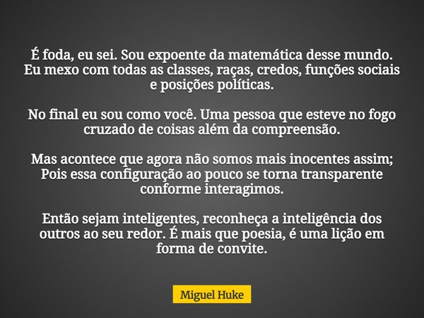 É foda, eu sei. Sou expoente da matemática desse mundo. Eu mexo com todas as classes, raças, credos, funções sociais e posições políticas. No final eu sou como ... Frase de Miguel Huke.