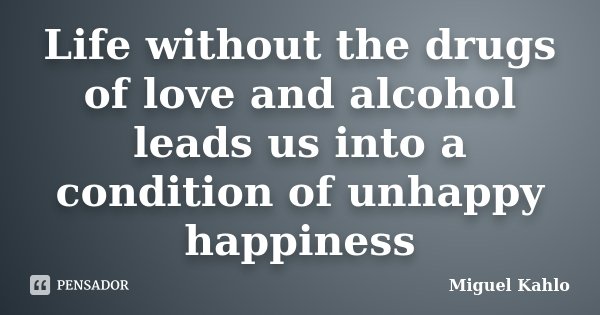 Life without the drugs of love and alcohol leads us into a condition of unhappy happiness... Frase de Miguel Kahlo.