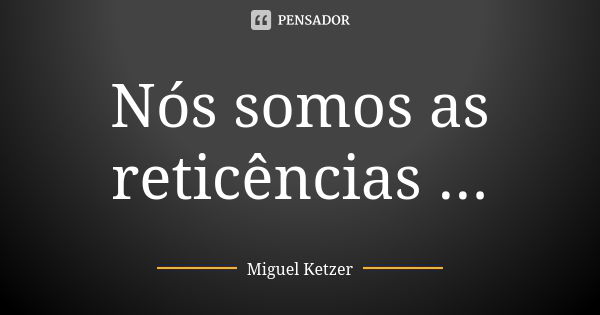 Nós somos as reticências ...... Frase de Miguel Ketzer.