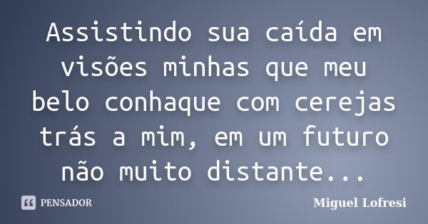 Assistindo sua caída em visões minhas que meu belo conhaque com cerejas trás a mim, em um futuro não muito distante...... Frase de Miguel Lofresi.