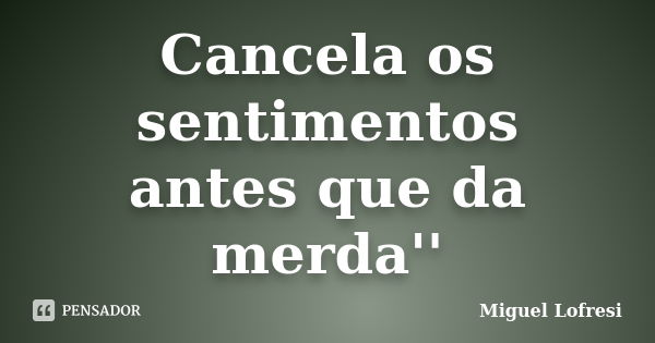 Cancela os sentimentos antes que da merda''... Frase de Miguel Lofresi.