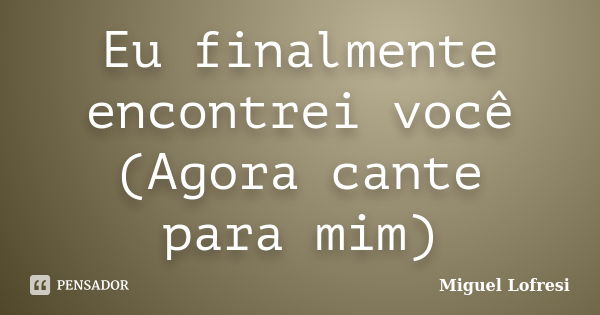 Eu finalmente encontrei você (Agora cante para mim)... Frase de Miguel Lofresi.