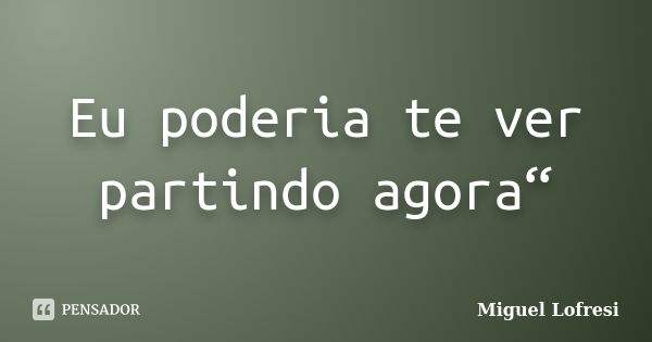 Eu poderia te ver partindo agora“... Frase de Miguel Lofresi.