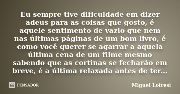 Eu sempre tive dificuldade em dizer adeus para as coisas que gosto, é aquele sentimento de vazio que nem nas últimas páginas de um bom livro, é como você querer... Frase de Miguel Lofresi.