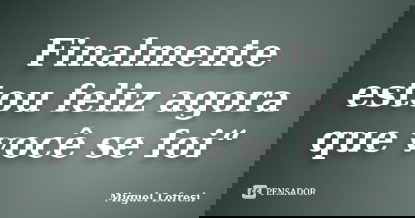 Finalmente estou feliz agora que você se foi“... Frase de Miguel Lofresi.