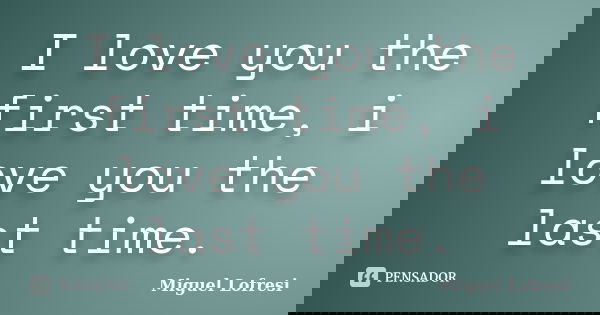 I love you the first time, i love you the last time.... Frase de Miguel Lofresi.