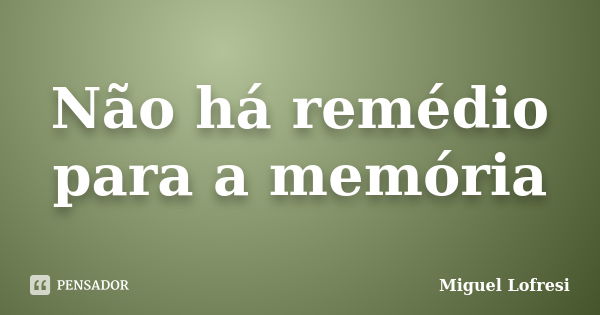 Não há remédio para a memória... Frase de Miguel Lofresi.