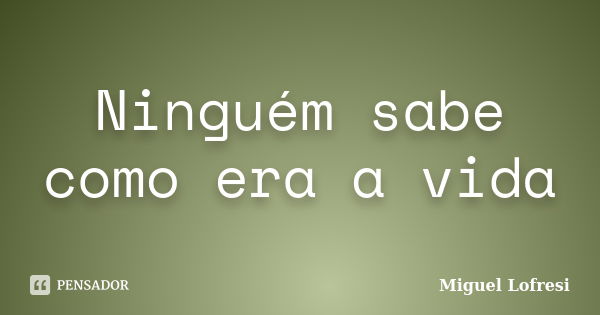 Ninguém sabe como era a vida... Frase de Miguel Lofresi.