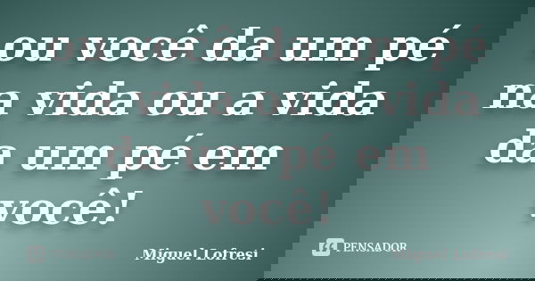 ou você da um pé na vida ou a vida da um pé em você!... Frase de Miguel Lofresi.