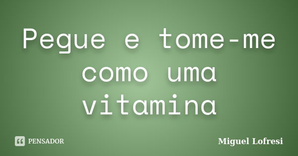 Pegue e tome-me como uma vitamina... Frase de Miguel Lofresi.