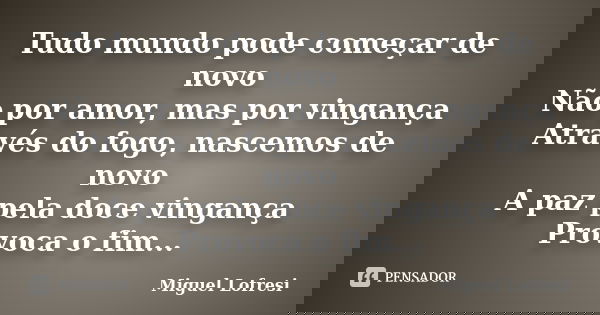 Tudo mundo pode começar de novo Não por amor, mas por vingança Através do fogo, nascemos de novo A paz pela doce vingança Provoca o fim...... Frase de Miguel Lofresi.