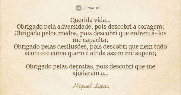 Querida vida… Obrigado pela adversidade, pois descobri a coragem; Obrigado pelos medos, pois descobri que enfrentá-los me capacita; Obrigado pelas desilusões, p... Frase de Miguel Lucas.