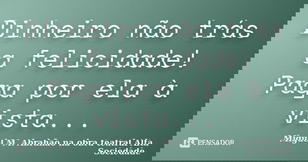 Dinheiro não trás a felicidade! Paga por ela à vista...... Frase de MIGUEL M. ABRAHÃO na obra teatral ALTA SOCIEDADE.