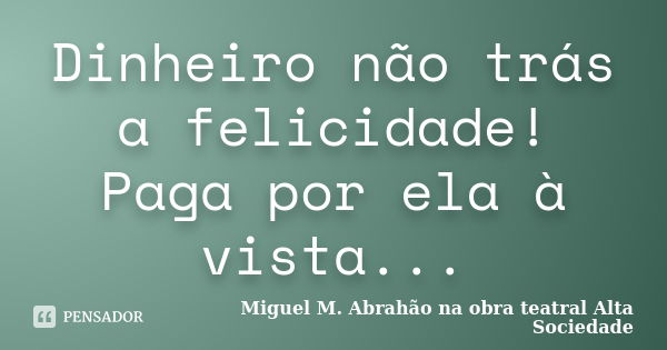 Dinheiro não trás a felicidade! Paga por ela à vista...... Frase de MIGUEL M. ABRAHÃO na obra teatral ALTA SOCIEDADE.