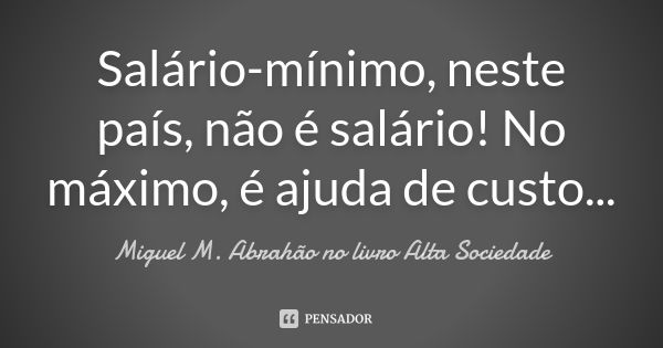 Salário-mínimo, neste país, não é salário! No máximo, é ajuda de custo...... Frase de Miguel M. Abrahão no livro Alta Sociedade.