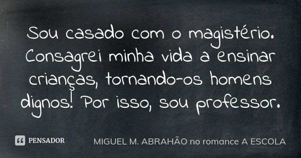 Sou casado com o magistério. Consagrei minha vida a ensinar crianças, tornando-os homens dignos! Por isso, sou professor.... Frase de MIGUEL M. ABRAHÃO no romance A ESCOLA.