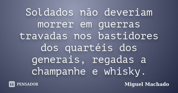 Soldados não deveriam morrer em guerras travadas nos bastidores dos quartéis dos generais, regadas a champanhe e whisky.... Frase de Miguel Machado.