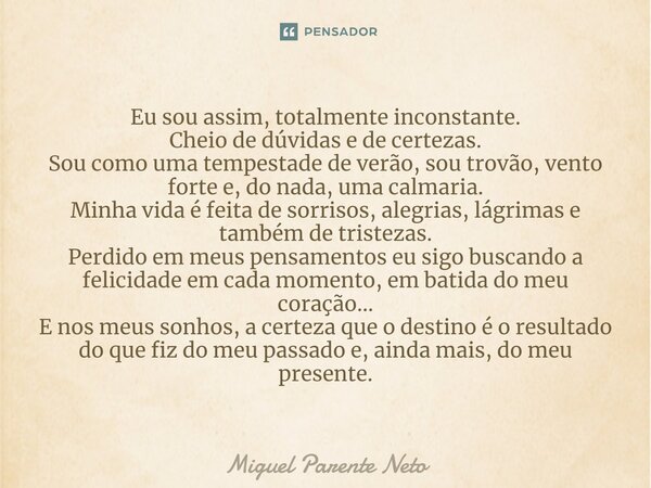 ⁠Eu sou assim, totalmente inconstante. Cheio de dúvidas e de certezas. Sou como uma tempestade de verão, sou trovão, vento forte e, do nada, uma calmaria. Minha... Frase de Miguel Parente Neto.