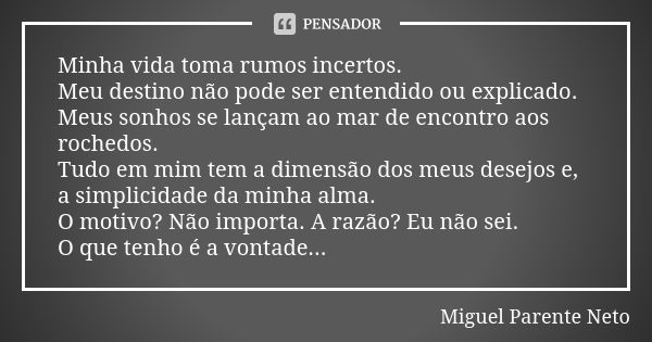 Minha vida toma rumos incertos. Meu destino não pode ser entendido ou explicado. Meus sonhos se lançam ao mar de encontro aos rochedos. Tudo em mim tem a dimens... Frase de Miguel Parente Neto.