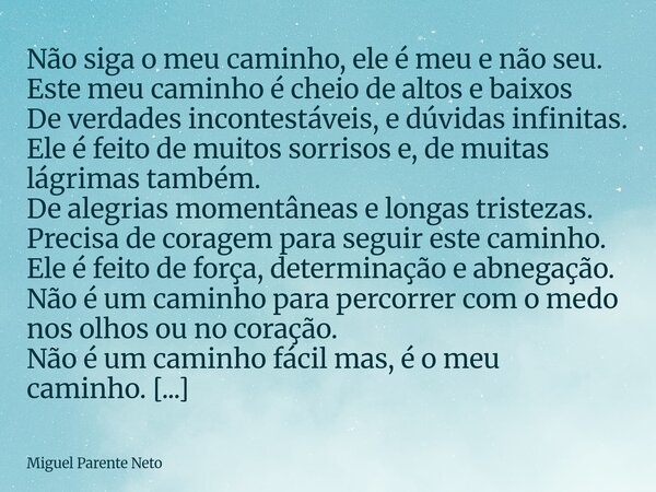 Não siga o meu caminho, ele é meu e não seu. Este meu caminho é cheio de altos e baixos De verdades incontestáveis, e dúvidas infinitas. Ele é feito de muitos s... Frase de Miguel Parente Neto.