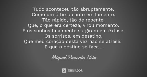 Tudo aconteceu tão abruptamente, Como um último canto em lamento. Tão rápido, tão de repente, Que, o que era certeza, virou momento. E os sonhos finalmente surg... Frase de Miguel Parente Neto.