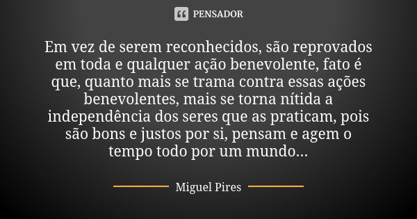 Em vez de serem reconhecidos, são reprovados em toda e qualquer ação benevolente, fato é que, quanto mais se trama contra essas ações benevolentes, mais se torn... Frase de Miguel Pires.