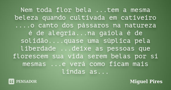 Nem toda flor bela ...tem a mesma beleza quando cultivada em cativeiro ....o canto dos pássaros na natureza é de alegria...na gaiola é de solidão....quase uma s... Frase de Miguel Pires.