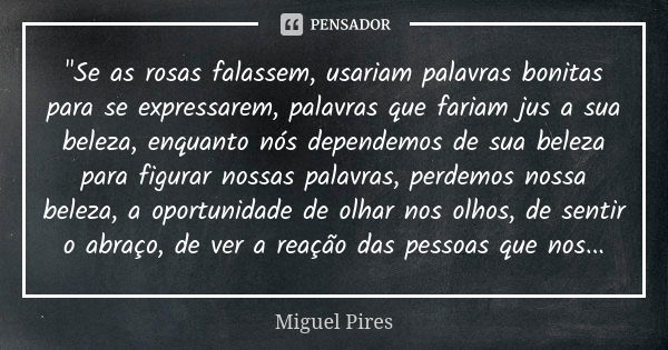 "Se as rosas falassem, usariam palavras bonitas para se expressarem, palavras que fariam jus a sua beleza, enquanto nós dependemos de sua beleza para figur... Frase de Miguel Pires.