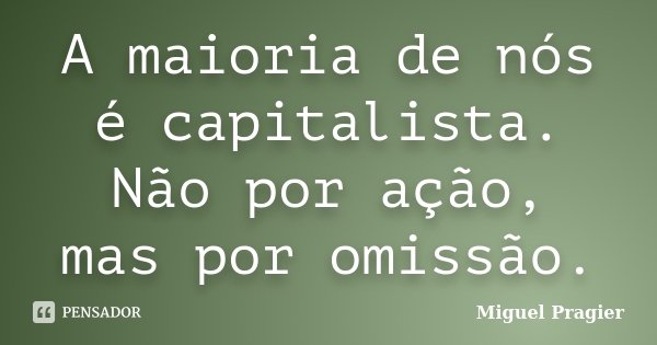 A maioria de nós é capitalista. Não por ação, mas por omissão.... Frase de Miguel Pragier.