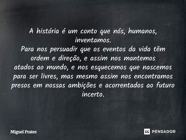 A história é um conto que nós, humanos, inventamos. Para nos persuadir que os eventos da vida têm ordem e direção, e assim nos mantemos atados ao mundo, e nos e... Frase de Miguel Prates.