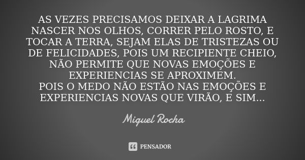 AS VEZES PRECISAMOS DEIXAR A LAGRIMA NASCER NOS OLHOS, CORRER PELO ROSTO, E TOCAR A TERRA, SEJAM ELAS DE TRISTEZAS OU DE FELICIDADES, POIS UM RECIPIENTE CHEIO, ... Frase de Miguel Rocha.