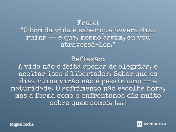 Frase: “O bom da vida é saber que haverá dias ruins — e que, mesmo assim, eu vou atravessá-los.” Reflexão: A vida não é feita apenas de alegrias, e aceitar iss... Frase de Miguel Rocha.
