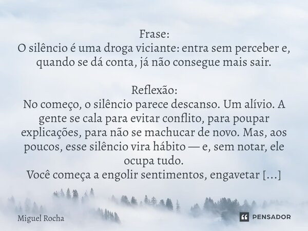 Frase: O silêncio é uma droga viciante: entra sem perceber e, quando se dá conta, já não consegue mais sair. Reflexão: No começo, o silêncio parece descanso. U... Frase de Miguel Rocha.