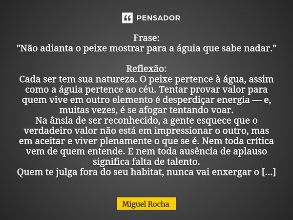 Frase: "Não adianta o peixe mostrar para a águia que sabe nadar." Reflexão: Cada ser tem sua natureza. O peixe pertence à água, assim como a águia pe... Frase de Miguel Rocha.