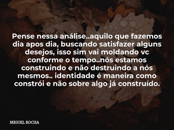 Pense nessa análise..aquilo que fazemos dia apos dia, buscando satisfazer alguns desejos, isso sim vai moldando vc conforme o tempo..nós estamos construindo e n... Frase de MIGUEL ROCHA.