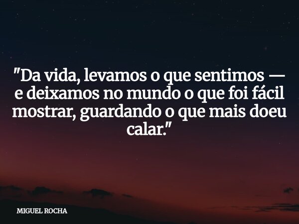 "Da vida, levamos o que sentimos — e deixamos no mundo o que foi fácil mostrar, guardando o que mais doeu calar."... Frase de MIGUEL ROCHA.