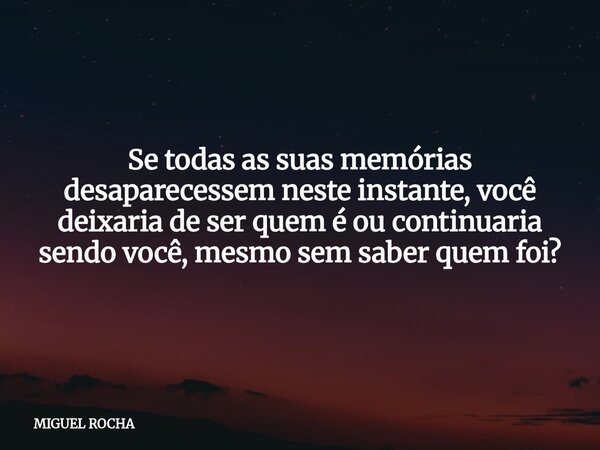 Se todas as suas memórias desaparecessem neste instante, você deixaria de ser quem é ou continuaria sendo você, mesmo sem saber quem foi?... Frase de MIGUEL ROCHA.