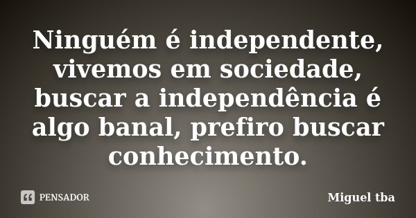 Ninguém é independente, vivemos em sociedade, buscar a independência é algo banal, prefiro buscar conhecimento.... Frase de Miguel TBA.